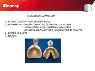 CUIDADOS DE LA IMPRESIÓN
1.- LAVADO CON AGUA PARA ELIMINAR SALIVA
2.- DESINFECCION -GLUTERALDEHIDO 2% (SUMERGIR 10 MINUTOS)
- HIPO CLORITO 0.5 % (SUMERGIR 10 MINUTOS)
-SOLUCION ACUOSA DE YODO 10% (SUMERGIR 10 MINUTO)
3,- LAVADO CON AGUA
4.- SECADO.
 