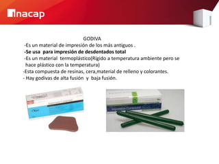 GODIVA
-Es un material de impresión de los más antiguos .
-Se usa para impresión de desdentados total
-Es un material termoplástico(Rígido a temperatura ambiente pero se
hace plástico con la temperatura)
-Esta compuesta de resinas, cera,material de relleno y colorantes.
- Hay godivas de alta fusión y baja fusión.
 