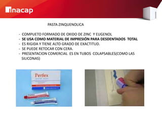 PASTA ZINQUENOLICA
- COMPUETO FORMADO DE OXIDO DE ZINC Y EUGENOL
- SE USA COMO MATERIAL DE IMPRESIÓN PARA DESDENTADOS TOTAL
- ES RIGIDA Y TIENE ALTO GRADO DE EXACTITUD.
- SE PUEDE RETOCAR CON CERA.
- PRESENTACION COMERCIAL ES EN TUBOS COLAPSABLES(COMO LAS
SILICONAS)
 