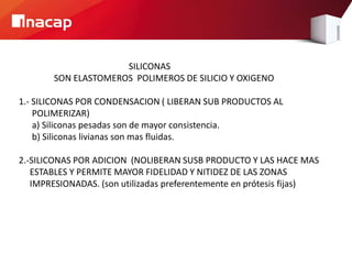SILICONAS
SON ELASTOMEROS POLIMEROS DE SILICIO Y OXIGENO
1.- SILICONAS POR CONDENSACION ( LIBERAN SUB PRODUCTOS AL
POLIMERIZAR)
a) Siliconas pesadas son de mayor consistencia.
b) Siliconas livianas son mas fluidas.
2.-SILICONAS POR ADICION (NOLIBERAN SUSB PRODUCTO Y LAS HACE MAS
ESTABLES Y PERMITE MAYOR FIDELIDAD Y NITIDEZ DE LAS ZONAS
IMPRESIONADAS. (son utilizadas preferentemente en prótesis fijas)
 