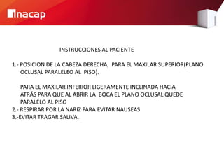 INSTRUCCIONES AL PACIENTE
1.- POSICION DE LA CABEZA DERECHA, PARA EL MAXILAR SUPERIOR(PLANO
OCLUSAL PARALELEO AL PISO).
PARA EL MAXILAR INFERIOR LIGERAMENTE INCLINADA HACIA
ATRÁS PARA QUE AL ABRIR LA BOCA EL PLANO OCLUSAL QUEDE
PARALELO AL PISO
2.- RESPIRAR POR LA NARIZ PARA EVITAR NAUSEAS
3.-EVITAR TRAGAR SALIVA.
 