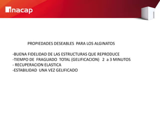 PROPIEDADES DESEABLES PARA LOS ALGINATOS
-BUENA FIDELIDAD DE LAS ESTRUCTURAS QUE REPRODUCE
-TIEMPO DE FRAGUADO TOTAL (GELIFICACION) 2 a 3 MINUTOS
- RECUPERACION ELASTICA
-ESTABILIDAD UNA VEZ GELIFICADO
 