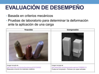 EVALUACIÓN DE DESEMPEÑO
• Basada en criterios mecánicos
• Pruebas de laboratorio para determinar la deformación
ante la aplicación de una carga
Imagen tomada de
http://www.flickr.com/photos/brendanwood/2161234526/
Respuesta a tracción de materiales metálicos
Imagen tomada de
http://www.flickr.com/photos/washuugenius/12396800114
Prueba de Compresión – Polímero con capas verticales
 