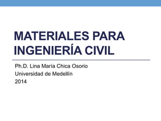 MATERIALES PARA
INGENIERÍA CIVIL
Ph.D. Lina María Chica Osorio
Universidad de Medellín
2014
 