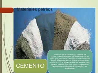 CEMENTO
Producto de la calcinación Material de
construcción compuesto de una sustancia en
polvo que, mezclada con agua u otra sustancia,
forma una pasta blanda que se endurece en
contacto con el agua o el aire; se emplea para
tapar o rellenar huecos y como componente
aglutinante en bloques de hormigón y en
argamasas.
Materiales pétreos
 