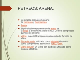 PETREOS: ARENA.
 Se emplea arena como parte
de morteros y hormigones
 Arena
 El principal componente de la arena es
la sílice o dióxido de silicio (SiO2). De este compuesto
químico se obtiene:
 Vidrio, material transparente obtenido del fundido de
sílice.
 Fibra de vidrio, utilizada como aislante térmico o
como componente estructural (GRC, GRP)
 Vidrio celular, un vidrio con burbujas utilizado como
aislante eléctrico.
 