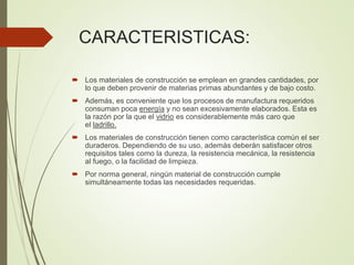CARACTERISTICAS:
 Los materiales de construcción se emplean en grandes cantidades, por
lo que deben provenir de materias primas abundantes y de bajo costo.
 Además, es conveniente que los procesos de manufactura requeridos
consuman poca energía y no sean excesivamente elaborados. Esta es
la razón por la que el vidrio es considerablemente más caro que
el ladrillo.
 Los materiales de construcción tienen como característica común el ser
duraderos. Dependiendo de su uso, además deberán satisfacer otros
requisitos tales como la dureza, la resistencia mecánica, la resistencia
al fuego, o la facilidad de limpieza.
 Por norma general, ningún material de construcción cumple
simultáneamente todas las necesidades requeridas.
 