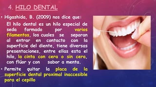 • Higashida, B. (2009) nos dice que:
El hilo dental es un hilo especial de
seda formado por varios
filamentos, los cuales se separan
al entrar en contacto con la
superficie del diente, tiene diversas
presentaciones, entre ellas esta el
hilo, la cinta con cera o sin cera,
con flúor y con sabor a menta.
• Permite quitar la placa de la
superficie dental proximal inaccesible
para el cepillo
4. HILO DENTAL
 