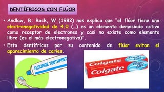 • Andlaw, R; Rock, W (1982) nos explica que “el flúor tiene una
electronegatividad de 4.0 (…) es un elemento demasiado activo
como receptor de electrones y casi no existe como elemento
libre (es el más electronegativo)”.
• Esto dentífricos por su contenido de flúor evitan el
aparecimiento de caries.
DENTÍFRICOS CON FLÚOR
 