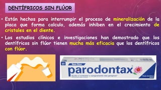 • Están hechos para interrumpir el proceso de mineralización de la
placa que forma calculo, además inhiben en el crecimiento de
cristales en el diente.
• Los estudios clínicos e investigaciones han demostrado que los
dentífricos sin flúor tienen mucha más eficacia que los dentífricos
con flúor.
DENTÍFRICOS SIN FLÚOR
 
