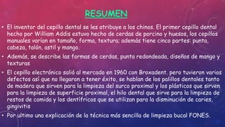 RESUMEN
• El inventor del cepillo dental se les atribuye a los chinos. El primer cepillo dental
hecho por William Addis estuvo hecho de cerdas de porcino y huesos, los cepillos
manuales varían en tamaño, forma, textura; además tiene cinco partes: punta,
cabeza, talón, astil y mango.
• Además, se describe las formas de cerdas, punta redondeada, diseños de mango y
texturas
• El cepillo electrónico salió al mercado en 1960 con Broxadent. pero tuvieron varios
defectos así que no llegaron a tener éxito, se hablan de los palillos dentales tanto
de madera que sirven para la limpieza del surco proximal y los plásticos que sirven
para la limpieza de superficie proximal, el hilo dental que sirve para la limpieza de
restos de comida y los dentífricos que se utilizan para la disminución de caries,
gingivitis
• Por ultimo una explicación de la técnica más sencilla de limpieza bucal FONES.
 