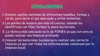 CONCLUSIONES
1. Existen cepillos dentales de diferentes tamaños, formas y
cerda, para darle el uso adecuado y evitar molestias.
2.Los palillos de madera son más eficientes, además los
dentífricos con flúor forman la placa bacteriana.
3. La técnica más adecuada es la de FONES ya que con esta se
puede realizar una limpieza profunda.
4.Conocer los materiales bucales para realizar una correcta
limpieza ya que casi todas las enfermedades comienzan por la
limpieza bucal.
 