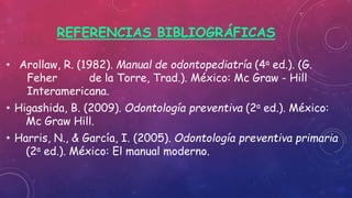 REFERENCIAS BIBLIOGRÁFICAS
• Arollaw, R. (1982). Manual de odontopediatría (4a ed.). (G.
Feher de la Torre, Trad.). México: Mc Graw - Hill
Interamericana.
• Higashida, B. (2009). Odontología preventiva (2a ed.). México:
Mc Graw Hill.
• Harris, N., & García, I. (2005). Odontología preventiva primaria
(2a ed.). México: El manual moderno.
 
