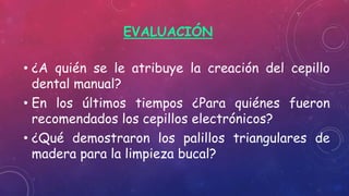 EVALUACIÓN
• ¿A quién se le atribuye la creación del cepillo
dental manual?
• En los últimos tiempos ¿Para quiénes fueron
recomendados los cepillos electrónicos?
• ¿Qué demostraron los palillos triangulares de
madera para la limpieza bucal?
 
