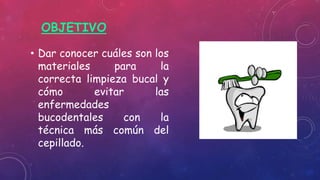 OBJETIVO
• Dar conocer cuáles son los
materiales para la
correcta limpieza bucal y
cómo evitar las
enfermedades
bucodentales con la
técnica más común del
cepillado.
 