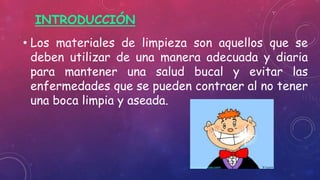 INTRODUCCIÓN
• Los materiales de limpieza son aquellos que se
deben utilizar de una manera adecuada y diaria
para mantener una salud bucal y evitar las
enfermedades que se pueden contraer al no tener
una boca limpia y aseada.
 