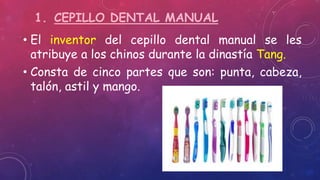 1. CEPILLO DENTAL MANUAL
• El inventor del cepillo dental manual se les
atribuye a los chinos durante la dinastía Tang.
• Consta de cinco partes que son: punta, cabeza,
talón, astil y mango.
 