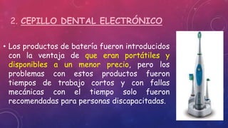 2. CEPILLO DENTAL ELECTRÓNICO
• Los productos de batería fueron introducidos
con la ventaja de que eran portátiles y
disponibles a un menor precio, pero los
problemas con estos productos fueron
tiempos de trabajo cortos y con fallas
mecánicas con el tiempo solo fueron
recomendadas para personas discapacitadas.
 