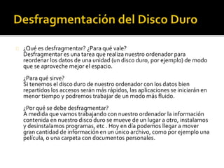 ¿Qué es desfragmentar? ¿Para qué vale? 
Desfragmentar es una tarea que realiza nuestro ordenador para 
reordenar los datos de una unidad (un disco duro, por ejemplo) de modo 
que se aproveche mejor el espacio. 
¿Para qué sirve? 
Si tenemos el disco duro de nuestro ordenador con los datos bien 
repartidos los accesos serán más rápidos, las aplicaciones se iniciarán en 
menor tiempo y podremos trabajar de un modo más fluido. 
¿Por qué se debe desfragmentar? 
A medida que vamos trabajando con nuestro ordenador la información 
contenida en nuestro disco duro se mueve de un lugar a otro, instalamos 
y desinstalamos programas, etc . Hoy en día podemos llegar a mover 
gran cantidad de información en un único archivo, como por ejemplo una 
película, o una carpeta con documentos personales. 
 