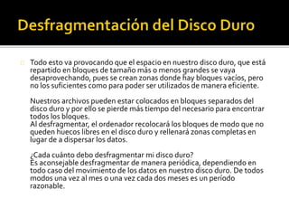 Todo esto va provocando que el espacio en nuestro disco duro, que está 
repartido en bloques de tamaño más o menos grandes se vaya 
desaprovechando, pues se crean zonas donde hay bloques vacíos, pero 
no los suficientes como para poder ser utilizados de manera eficiente. 
Nuestros archivos pueden estar colocados en bloques separados del 
disco duro y por ello se pierde más tiempo del necesario para encontrar 
todos los bloques. 
Al desfragmentar, el ordenador recolocará los bloques de modo que no 
queden huecos libres en el disco duro y rellenará zonas completas en 
lugar de a dispersar los datos. 
¿Cada cuánto debo desfragmentar mi disco duro? 
Es aconsejable desfragmentar de manera periódica, dependiendo en 
todo caso del movimiento de los datos en nuestro disco duro. De todos 
modos una vez al mes o una vez cada dos meses es un período 
razonable. 
 
