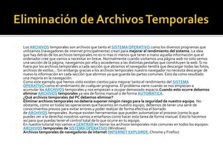 Los ARCHIVOS temporales son archivos que tanto el SISTEMA OPERATIVO como los diversos programas que 
utilizamos (navegadores de internet principalmente) crean para mejorar el rendimiento del sistema. La idea 
que hay detrás de los archivos temporales no es ni mas ni menos que tener a mano aquella información que el 
ordenador cree que vamos a necesitar en breve. Normalmente cuando visitamos una página web no solo vemos 
una sección de la página, navegamos por ella y accedemos a las distintas pestañas que constituyen la web. Si no 
fuera por los archivos temporales a cada sección que abramos el navegador tendrá que descargar todas las fotos, 
archivos de estilos... Sin embargo gracias a los archivos temporales nuestro navegador no necesita descargar de 
nuevo la información en cada sección que abrimos ya que guarda las partes comunes. Esto da como resultado 
una mejoría en la navegación. 
Como este ejemplo que hemos visto existen cientos para mejorar tanto el rendimiento del SISTEMA 
OPERATIVO como el rendimiento de cualquier programa. El problema viene cuando se nos empiezan a 
acumular los ARCHIVOS temporales y nos empiezan a ocupar demasiado espacio.Cuando esto ocurre debemos 
eliminar ARCHIVOS temporales ya sea de forma manual o de forma AUTOMÁTICA. 
¿Qué archivos temporales del PC debemos eliminar? 
Eliminar archivos temporales no debería suponer ningún riesgo para la seguridad de nuestro equipo. No 
obstante, como en todas las operaciones que hacemos en nuestro equipo, debemos de tener una serie de 
conocimientos previos para evitar errores y poder realizar de forma efectiva el borrado 
de ARCHIVOS temporales. Aunque existen herramientas que pueden automatizar el proceso (como la que 
puedes ver a la derecha) nosotros vamos a enseñaros como hacer esta tarea de forma manual. Esto lo hacemos 
así para que puedas tener el control total de lo que ocurre en tu equipo. 
En nuestro tutorial nos vamos a CENTRAR en borrar los archivos temporales más comunes en todos los equipos: 
ARCHIVOS temporales de SISTEMA OPERATIVO (Windows) 
Archivos temporales de navegadores de internet (INTERNET EXPLORER, Chrome y Firefox) 
 