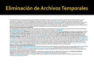 Además de estos archivos temporales también podemos investigar si tenemos programas que generan este tipo de archivos basura que se 
acumulan en nuestro ordenador. Por ejemplo; el procesador de textos más común Microsoft office genera un archivo temporal por cada 
documento que editamos. Cuando guardamos los cambios y cerramos de forma correcta el procesador de textos el archivo temporal se borra de 
forma automática. Pero cuando no cerramos de forma correcta el Microsoft office no borra el archivo y queda ahí para siempre. Al igual que 
hemos puesto este ejemplo existen cientos de programas que tienen un comportamiento similar, o peor en algunos casos, ya que incluso cuando 
se cierran de forma correcta no son capaces de borrar el 100% de los archivos temporales que han generado. 
Eliminar archivos temporales de Windows 
En este apartado nos vamos a centrar en ver los distintos métodos que existen para borrar ARCHIVOS temporales de las versiones de Windows 
más utilizadas hasta el momento. Estas son: Windows XP, Windows Vista, Windows 7 y Windows 8. 
El SISTEMA OPERATIVOWindows en todas sus versiones, tiene tendencia a generar ARCHIVOS residuales que conforme va pasando el tiempo 
hacen que nuestro ordenador funcione cada vez más lento. Para solucionar este problema, ganar algo de espacio extra en el disco duroy hacer 
que nuestro PC funcione más rápido tenemos distintas herramientas y métodos que podemos utilizar de forma gratuita, los cuales veremos 
a CONTINUACIÓN. Otra de las ventajas de eliminar los ARCHIVOStemporales es que podemos desfragmentar nuestro hdd de forma más 
eficiente y alargar su vida útil. Esto es así porque cuando tenemos muchos archivos basura en nuestro disco duro la aguja que lee los datos tiene 
que saltar de un lado a otro constantemente, como todo elemento mecánico cuando más se mueva antes presentará algún problema. QUIZÁ a ti 
no te haya ocurrido nunca que se te haya dañado un disco duro por este motivo, pero si alguna vez te ocurre apúntate esta guía para reparar discos 
duros dañados. En este proceso vamos a proceder a eliminar archivos de nuestro sistema. No es un proceso que requiera un gran conocimiento, ni 
tampoco es un proceso excesivamente delicado. Pero si te recomendaría realizar una copia de seguridad de los datos más importantes por si 
ocurriera algún problema. Si no lo haces y borras algo que no debes es fácil que tengas que recurrir a alguno de estos programas para recuperar 
archivos borrados. Pero ya que tienes la opción de tomar precauciones deberías tomarlas. Dicho esto arrancamos. 
Eliminar archivos temporales de Windows XP 
Si aún tienes instalado el SISTEMA OPERATIVO Windows XP la primera recomendación que te podemos hacer es que valores pasar a una versión 
de Windows más actual. Windows XP ya no dispone de sistema de actualizaciones y está expuesto a toda clase de amenazas de seguridad 
informática. Si ahora mismo no es una opción para ti actualizar tu versión de Windows XP a otra más moderna estos son los pasos a seguir para 
eliminar los archivos temporales de windows XP 
Windows XP suele ocultar sus archivos residuales, así que el primer paso será indicar a Windows XP que queremos mostrar los archivos 
ocultos. Para ello debes abrir "Mi PC" y seleccionar opciones de CARPETA dentro del menú herramientas: 
Después se abrirá una nueva ventana en la QUE tendremos que seleccionar la pestaña (Ver) para indicar a Windows que queremos que 
muestre LOS ARCHIVOS ocultos: 
 