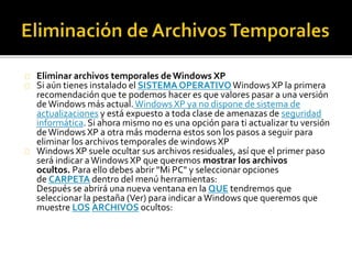 Eliminar archivos temporales de Windows XP 
Si aún tienes instalado el SISTEMA OPERATIVOWindows XP la primera 
recomendación que te podemos hacer es que valores pasar a una versión 
de Windows más actual. Windows XP ya no dispone de sistema de 
actualizaciones y está expuesto a toda clase de amenazas de seguridad 
informática. Si ahora mismo no es una opción para ti actualizar tu versión 
de Windows XP a otra más moderna estos son los pasos a seguir para 
eliminar los archivos temporales de windows XP 
Windows XP suele ocultar sus archivos residuales, así que el primer paso 
será indicar a Windows XP que queremos mostrar los archivos 
ocultos. Para ello debes abrir "Mi PC" y seleccionar opciones 
de CARPETA dentro del menú herramientas: 
Después se abrirá una nueva ventana en la QUE tendremos que 
seleccionar la pestaña (Ver) para indicar a Windows que queremos que 
muestre LOS ARCHIVOS ocultos: 
 