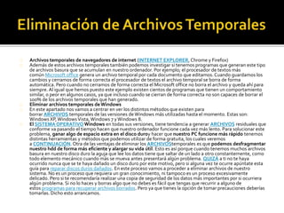Archivos temporales de navegadores de internet (INTERNET EXPLORER, Chrome y Firefox) 
Además de estos archivos temporales también podemos investigar si tenemos programas que generan este tipo 
de archivos basura que se acumulan en nuestro ordenador. Por ejemplo; el procesador de textos más 
común Microsoft office genera un archivo temporal por cada documento que editamos. Cuando guardamos los 
cambios y cerramos de forma correcta el procesador de textos el archivo temporal se borra de forma 
automática. Pero cuando no cerramos de forma correcta el Microsoft office no borra el archivo y queda ahí para 
siempre. Al igual que hemos puesto este ejemplo existen cientos de programas que tienen un comportamiento 
similar, o peor en algunos casos, ya que incluso cuando se cierran de forma correcta no son capaces de borrar el 
100% de los archivos temporales que han generado. 
Eliminar archivos temporales de Windows 
En este apartado nos vamos a centrar en ver los distintos métodos que existen para 
borrar ARCHIVOS temporales de las versiones de Windows más utilizadas hasta el momento. Estas son: 
Windows XP, Windows Vista, Windows 7 y Windows 8. 
El SISTEMA OPERATIVOWindows en todas sus versiones, tiene tendencia a generar ARCHIVOS residuales que 
conforme va pasando el tiempo hacen que nuestro ordenador funcione cada vez más lento. Para solucionar este 
problema, ganar algo de espacio extra en el disco duroy hacer que nuestro PC funcione más rápido tenemos 
distintas herramientas y métodos que podemos utilizar de forma gratuita, los cuales veremos 
a CONTINUACIÓN. Otra de las ventajas de eliminar los ARCHIVOStemporales es que podemos desfragmentar 
nuestro hdd de forma más eficiente y alargar su vida útil. Esto es así porque cuando tenemos muchos archivos 
basura en nuestro disco duro la aguja que lee los datos tiene que saltar de un lado a otro constantemente, como 
todo elemento mecánico cuando más se mueva antes presentará algún problema. QUIZÁ a ti no te haya 
ocurrido nunca que se te haya dañado un disco duro por este motivo, pero si alguna vez te ocurre apúntate esta 
guía para reparar discos duros dañados. En este proceso vamos a proceder a eliminar archivos de nuestro 
sistema. No es un proceso que requiera un gran conocimiento, ni tampoco es un proceso excesivamente 
delicado. Pero si te recomendaría realizar una copia de seguridad de los datos más importantes por si ocurriera 
algún problema. Si no lo haces y borras algo que no debes es fácil que tengas que recurrir a alguno de 
estos programas para recuperar archivos borrados. Pero ya que tienes la opción de tomar precauciones deberías 
tomarlas. Dicho esto arrancamos. 
 