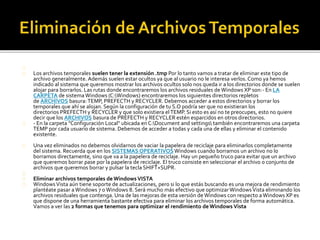 Los archivos temporales suelen tener la extensión .tmp Por lo tanto vamos a tratar de eliminar este tipo de 
archivo generalmente. Además suelen estar ocultos ya que al usuario no le interesa verlos. Como ya hemos 
indicado al sistema que queremos mostrar los archivos ocultos solo nos queda ir a los directorios donde se suelen 
alojar para borrarlos. Las rutas donde encontraremos los archivos residuales de Windows XP son:- En LA 
CARPETA de sistema Windows (C:Windows) encontraremos los siguientes directorios repletos 
de ARCHIVOS basura: TEMP, PREFECTH y RECYCLER. Debemos acceder a estos directorios y borrar los 
temporales que ahí se alojan. Según la configuración de tu S.O podría ser que no existieran los 
directorios PREFECTH y RECYCLER y que solo existiera el TEMP. Si esto es así no te preocupes, esto no quiere 
decir que los ARCHIVOS basura de PREFECTH y RECYCLER estén esparcidos en otros directorios. 
- En la carpeta "Configuración Local" ubicada en C:Document and settings también encontraremos una carpeta 
TEMP por cada usuario de sistema. Debemos de acceder a todas y cada una de ellas y eliminar el contenido 
existente. 
Una vez eliminados no debemos olvidarnos de vaciar la papelera de reciclaje para eliminarlos completamente 
del sistema. Recuerda que en los SISTEMAS OPERATIVOSWindows cuando borramos un archivo no lo 
borramos directamente, sino que va a la papelera de reciclaje. Hay un pequeño truco para evitar que un archivo 
que queremos borrar pase por la papelera de reciclaje. El truco consiste en seleccionar el archivo o conjunto de 
archivos que queremos borrar y pulsar la tecla SHIFT+SUPR. 
Eliminar archivos temporales de Windows VISTA 
Windows Vista aún tiene soporte de actualizaciones, pero si lo que estás buscando es una mejora de rendimiento 
plantéate pasar a Windows 7 o Windows 8. Será mucho más efectivo que optimizar Windows Vista eliminando los 
archivos residuales que contenga. Una de las mejoras de esta versión de Windows con respecto a Windows XP es 
que dispone de una herramienta bastante efectiva para eliminar los archivos temporales de forma automática. 
Vamos a ver las 2 formas que tenemos para optimizar el rendimiento de Windows Vista 
 