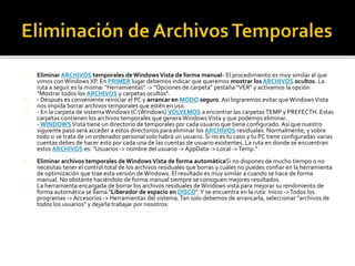Eliminar ARCHIVOS temporales de Windows Vista de forma manual- El procedimiento es muy similar al que 
vimos con Windows XP. En PRIMER lugar debemos indicar que queremos mostrar los ARCHIVOS ocultos. La 
ruta a seguir es la misma: "Herramientas" -> "Opciones de carpeta" pestaña "VER" y activamos la opción 
"Mostrar todos los ARCHIVOS y carpetas ocultos". 
- Después es conveniente reiniciar el PC y arrancar en MODO seguro. Así lograremos evitar que Windows Vista 
nos impida borrar archivos temporales que estén en uso. 
- En la carpeta de sistema Windows (C:Windows) VOLVEMOS a encontrar las carpetas TEMP y PREFECTH. Estas 
carpetas contienen los archivos temporales que genera Windows Vista y que podemos eliminar. 
-WINDOWS Vista tiene un directorio de temporales por cada usuario que tiene configurado. Así que nuestro 
siguiente paso será acceder a estos directorios para eliminar los ARCHIVOS residuales. Normalmente, y sobre 
todo si se trata de un ordenador personal solo habrá un usuario. Si no es tu caso y tu PC tiene configuradas varias 
cuentas debes de hacer esto por cada una de las cuentas de usuario existentes. La ruta en donde se encuentran 
estos ARCHIVOS es: "Usuarios -> nombre del usuario -> AppData -> Local -> Temp." 
Eliminar archivos temporales de Windows Vista de forma automáticaSi no dispones de mucho tiempo o no 
necesitas tener el control total de los archivos residuales que borras y cuáles no puedes confiar en la herramienta 
de optimización que trae esta versión de Windows. El resultado es muy similar a cuando se hace de forma 
manual. No obstante haciéndolo de forma manual siempre se consiguen mejores resultados. 
La herramienta encargada de borrar los archivos residuales de Windows vista para mejorar su rendimiento de 
forma automática se llama "Liberador de espacio en DISCO". Y se encuentra en la ruta: Inicio ->Todos los 
programas -> Accesorios -> Herramientas del sistema. Tan solo debemos de arrancarla, seleccionar "archivos de 
todos los usuarios" y dejarla trabajar por nosotros: 
 