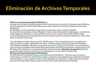 Eliminar archivos temporales de Windows 7 
Aunque no es la última versión existente en el mercado son muchos los QUEopinan que Windows 
7 es actualmente la versión de Windows que mejor rendimiento ofrece, incluso por encima de 
Windows 8. 
En Windows 7 se ha mejorado la seguridad y si queremos hacer un buen limpiado 
de ARCHIVOS residuales se hace obligatorio hacer el borrado desde el modo seguro. ENTRAR en 
modo seguro en Windows 7 es tan sencillo como reiniciar y pulsar la tecla F8 mientras está 
arrancando hasta que se nos presente el menú de opciones de arranque de Windows 7. Este menú 
tiene un aspecto tal que así: 
Tan solo debemos seleccionar la opción "Modo seguro" tal y como la tenemos marcada en la 
captura anterior y dejar a Windows 7 arrancar. Una vez cargue el SO al igual que con Windows 
Vista debemos obligar a Windows 7 a que nos muestre los ARCHIVOS ocultos. Ir a los directorios 
que ya vimos y proceder al eliminado de los temporales que allí se encuentran. Al igual que en con 
Windows Vista, Windows 7 incorpora también la herramienta "Liberador de espacio en DISCO" 
que podrá automatizarnos la tarea si no necesitamos un nivel máximo de borrado. 
Eliminar archivos temporales de Windows 8 
Para WIndows 8 el procedimiento es casi idéntico al de Windows 7. Tenemos que arrancar en 
modo seguro, mostrar los ARCHIVOS ocultos y dirigirnos a las carpetas que ya hemos nombrado 
anteriormente. Lo que vamos a hacer en este apartado es mostraros un vídeo de la herramienta 
que trae Windows 8 para liberar espacio en disco borrando ARCHIVOS temporales 
 