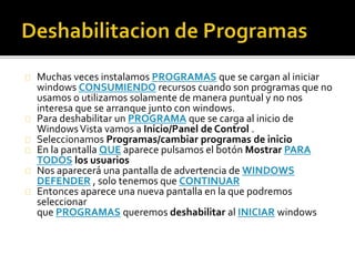 Muchas veces instalamos PROGRAMAS que se cargan al iniciar 
windows CONSUMIENDO recursos cuando son programas que no 
usamos o utilizamos solamente de manera puntual y no nos 
interesa que se arranque junto con windows. 
Para deshabilitar un PROGRAMA que se carga al inicio de 
Windows Vista vamos a Inicio/Panel de Control . 
Seleccionamos Programas/cambiar programas de inicio 
En la pantalla QUE aparece pulsamos el botón Mostrar PARA 
TODOS los usuarios 
Nos aparecerá una pantalla de advertencia de WINDOWS 
DEFENDER , solo tenemos que CONTINUAR 
Entonces aparece una nueva pantalla en la que podremos 
seleccionar 
que PROGRAMAS queremos deshabilitar al INICIAR windows 
