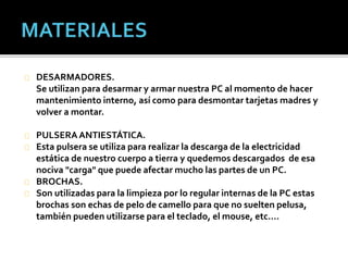 DESARMADORES. 
Se utilizan para desarmar y armar nuestra PC al momento de hacer 
mantenimiento interno, así como para desmontar tarjetas madres y 
volver a montar. 
PULSERA ANTIESTÁTICA. 
Esta pulsera se utiliza para realizar la descarga de la electricidad 
estática de nuestro cuerpo a tierra y quedemos descargados de esa 
nociva "carga" que puede afectar mucho las partes de un PC. 
BROCHAS. 
Son utilizadas para la limpieza por lo regular internas de la PC estas 
brochas son echas de pelo de camello para que no suelten pelusa, 
también pueden utilizarse para el teclado, el mouse, etc.… 
 
