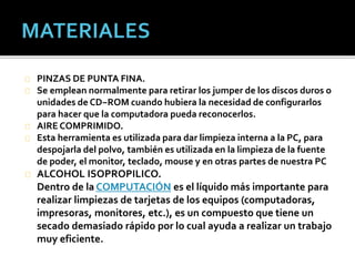 PINZAS DE PUNTA FINA. 
Se emplean normalmente para retirar los jumper de los discos duros o 
unidades de CD−ROM cuando hubiera la necesidad de configurarlos 
para hacer que la computadora pueda reconocerlos. 
AIRE COMPRIMIDO. 
Esta herramienta es utilizada para dar limpieza interna a la PC, para 
despojarla del polvo, también es utilizada en la limpieza de la fuente 
de poder, el monitor, teclado, mouse y en otras partes de nuestra PC 
ALCOHOL ISOPROPILICO. 
Dentro de laCOMPUTACIÓN es el líquido más importante para 
realizar limpiezas de tarjetas de los equipos (computadoras, 
impresoras, monitores, etc.), es un compuesto que tiene un 
secado demasiado rápido por lo cual ayuda a realizar un trabajo 
muy eficiente. 
 