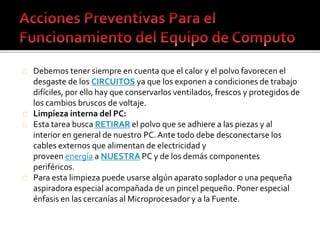 Debemos tener siempre en cuenta que el calor y el polvo favorecen el 
desgaste de los CIRCUITOS ya que los exponen a condiciones de trabajo 
difíciles, por ello hay que conservarlos ventilados, frescos y protegidos de 
los cambios bruscos de voltaje. 
Limpieza interna del PC: 
Esta tarea busca RETIRAR el polvo que se adhiere a las piezas y al 
interior en general de nuestro PC. Ante todo debe desconectarse los 
cables externos que alimentan de electricidad y 
proveen energía a NUESTRA PC y de los demás componentes 
periféricos. 
Para esta limpieza puede usarse algún aparato soplador o una pequeña 
aspiradora especial acompañada de un pincel pequeño. Poner especial 
énfasis en las cercanías al Microprocesador y a la Fuente. 
 