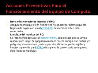 Revisar los conectores internos del PC: 
Asegurándonos que estén firmes y no flojos. Revisar además que las 
tarjetas de expansión y los MÓDULOS de memoria estén bien 
conectados. 
Limpieza del monitor del PC: 
Se recomienda destapar el monitor del PC solo en caso que se vaya a 
reparar pues luego de apagado almacena mucha energía que podría ser 
peligrosa, si no es el caso, solo soplar aire al interior por las rejillas y 
limpiar la pantalla y el FILTRO de la pantalla con un paño seco que no 
deje residuos ni pelusas. 
 