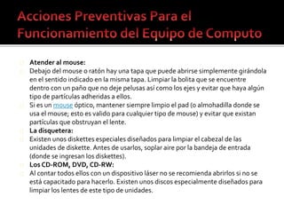 Atender al mouse: 
Debajo del mouse o ratón hay una tapa que puede abrirse simplemente girándola 
en el sentido indicado en la misma tapa. Limpiar la bolita que se encuentre 
dentro con un paño que no deje pelusas así como los ejes y evitar que haya algún 
tipo de partículas adheridas a ellos. 
Si es un mouse óptico, mantener siempre limpio el pad (o almohadilla donde se 
usa el mouse; esto es valido para cualquier tipo de mouse) y evitar que existan 
partículas que obstruyan el lente. 
La disquetera: 
Existen unos diskettes especiales diseñados para limpiar el cabezal de las 
unidades de diskette. Antes de usarlos, soplar aire por la bandeja de entrada 
(donde se ingresan los diskettes). 
Los CD-ROM, DVD, CD-RW: 
Al contar todos ellos con un dispositivo láser no se recomienda abrirlos si no se 
está capacitado para hacerlo. Existen unos discos especialmente diseñados para 
limpiar los lentes de este tipo de unidades. 
 