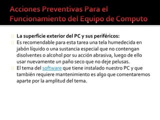La superficie exterior del PC y sus periféricos: 
Es recomendable para esta tarea una tela humedecida en 
jabón líquido o una sustancia especial que no contengan 
disolventes o alcohol por su acción abrasiva, luego de ello 
usar nuevamente un paño seco que no deje pelusas. 
El tema del software que tiene instalado nuestro PC y que 
también requiere mantenimiento es algo que comentaremos 
aparte por la amplitud del tema. 
 