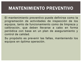 MANTENIMIENTO PREVENTIVO 
El mantenimiento preventivo puede definirse como la 
programación de actividades de inspección de los 
equipos, tanto de funcionamiento como de limpieza y 
calibración, que deben llevarse a cabo en forma 
periódica con base en un plan de aseguramiento y 
control de calidad. 
Su propósito es prevenir las fallas, manteniendo los 
equipos en óptima operación. 
 