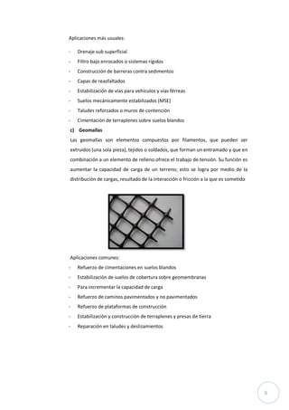 6
Aplicaciones más usuales:
- Drenaje sub superficial
- Filtro bajo enrocados o sistemas rígidos
- Construcción de barreras contra sedimentos
- Capas de reasfaltados
- Estabilización de vías para vehículos y vías férreas
- Suelos mecánicamente estabilizados (MSE)
- Taludes reforzados o muros de contención
- Cimentación de terraplenes sobre suelos blandos
c) Geomallas
Las geomallas son elementos compuestos por filamentos, que pueden ser
extruidos (una sola pieza), tejidos o soldados, que forman un entramado y que en
combinación a un elemento de relleno ofrece el trabajo de tensión. Su función es
aumentar la capacidad de carga de un terreno; esto se logra por medio de la
distribución de cargas, resultado de la interacción o fricción a la que es sometido
Aplicaciones comunes:
- Refuerzo de cimentaciones en suelos blandos
- Estabilización de suelos de cobertura sobre geomembranas
- Para incrementar la capacidad de carga
- Refuerzo de caminos pavimentados y no pavimentados
- Refuerzo de plataformas de construcción
- Estabilización y construcción de terraplenes y presas de tierra
- Reparación en taludes y deslizamientos
 