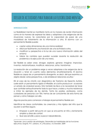 DOSSIERDEACTIVIDADESPARATRABAJARlaflexibilidadmental.
INTRODUCCIÓN
La flexibilidad mental se manifiesta tanto en la manera de recibir información
como en la manera de expresar las ideas y adaptarse a las exigencias de las
situaciones nuevas. Se caracteriza por la capacidad de pasar de una
modalidad de tratamiento de la información a otra. El alumno con un
pensamiento flexible puede:
 captar varias dimensiones de una misma realidad
 efectuar fácilmente una transición de una actividad a otra,
 modificar su perspectiva a la luz de una nueva información salida del
entorno
 tolerar los cambios que pueden suceder durante la resolución de
problemas o la ejecución de una tarea.
Ser flexible es saber crear, divagar, explorar, generar, imaginar, improvisar,
inventar, metamorfosear, modificar, relacionar, soñar, transformar.
La resolución de un problema exige a veces adaptarse a las exigencias de la
situación y tener en cuenta varios elementos simultáneamente. El alumno
flexible es capaz de un pensamiento divergente, es decir, del que examina un
objeto desde varias perspectivas, o de establecer relaciones ocultas.1
EN el caso de los chic@s con diagnóstico de Trastorno de Espectro Autista,
suele existir un pensamiento rígido e inflexible, el cúal le produce en ocasiones
un estado de ansiedad severa. Esto también les lleva a la necesidad de tener
que controlar exhaustivamente todo lo que hace y rodea y mucha resistencia
a imitar los ejemplos de los demás. Tanto los padres, profesores, como
cuidadores de personas con TEA, hemos de ser conscientes de esta forma de
pensar y cómo trabajar con ello.
Algunas pautas para comenzar a trabajar el pensamietno flexible son:
Identificar las áreas confortables, las creencias y ritos rígidos del niño que le
ayudan a sentirse seguro.
 Empezar a partir del punto en que se encuentra el niño y lentamente
ampliar su área de confort.
 Que sea sencillo y poco a poco ir desarrollando.
1
Aprender. Una cuestión de estrategias. Desarrollar las habilidades de las funciones
ejecutivas. Gagné, P.P., Leblanc, N. y Rousseau, A.Chenelier, 2009
 
