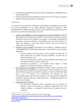  Ir ampliando progresivamente una mayor variabilidad y flexibilidad en el
día a día del niño.
 Presentar gradualmente diferentes formas de hacer las cosas, opciones,
alternativas para abordar los problemas.2
CONTENIDO.
A continuación se presentan diferentes actividades y estrategias que pueden
ser usadas mezcladas o en un orden diferente. Algunas son propias y otras
recapituladas de diferentes blogs o libros, en las notas al pie, puedes encontrar
la fuente y los enlaces de descarga si los hay.
 ¿Qué es ser flexible?3 y Los enemigos de un cerebro flexible4 Material
del equipo de El sonido de la hierba al crecer en el que encontramos
diferentes formas de ser flexible con juegos y actividades manipulativas
asociadas. Aunque contienen actividades estos dos documentos son
algo más teóricos y sirve para situar el tema, por eso nosotros los
colocamos en el principio.
 Jugamos con los objetos. Planteamos una imagen o palabra sobre la
cuál realizaremos 3 actividades diferentes a ser posible en días también
diferentes:
o Inventar nuevas funciones para el mismo objeto: por ejemplo un
lápiz puede ser una pajita en juego simbólico, el remo de un
barco pequeñito, etc…
o Innovar y mejorar dicho objeto: que le podemos añadir para que
sea mejor? Tamaño, textura, sabor, etc.
o Inventar que pasaría si… se acabara dicho objeto, si fuera
gigante, si cambiara de sabor, si hablara, etc.
 Te equivocas? Yo también! Cometemos errores, sabes adivinar cuál?
Este juego es para realizarlo con cosas que no frustren al peque sino que
sean divertidas, jugamos a engañar a papá o a mamá contándole algo
raro a ver si lo adivina, nos inventamos una palabra en una
conversación para que el otro la detecte, nos equivocamos adrede al
nombrar a alguien (persona o personaje), etc… Si además jugamos por
turnos mucho mejor!
 Jugamos con los cuentos.
o Nos hacemos preguntas sobre cuestiones que los cuentos no
aclaran, cómo se llamaba en realidad caperucita? De que
estaba enferma su abuela? Dónde está la madre de los 3
cerditos?
2 Traducido por Juanma Cano desde Autism Discussion Page.
3 http://elsonidodelahierbaelcrecer.blogspot.com.es/2014/04/que-es-ser-flexible-
estrategias-y-juegos.html
4 http://elsonidodelahierbaelcrecer.blogspot.com.es/2014/06/kokorroka-y-sus-
secuaces.html
 