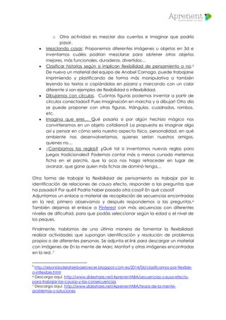 o Otra actividad es mezclar dos cuentos e imaginar que podría
pasar.
 Mezclando cosas: Proponemos diferentes imágenes u objetos en 3d e
inventamos cuáles podrían mezclarse para obtener otros objetos
mejores, más funcionales, duraderos, divertidos…
 Clasificar historias según si implican flexibilidad de pensamiento o no.5
De nuevo un material del equipo de Anabel Cornago, puede trabajarse
imprimiendo y plastificando de forma más manipulativa o también
leyendo los textos o copiándolos en pizarra y marcando con un color
diferente si son ejemplos de flexibilidad o inflexibilidad.
 Dibujamos con círculos. Cuántas figuras podemos inventar a partir de
círculos conectados? Pues imaginación en marcha y a dibujar! Otro día
se puede proponer con otras figuras, triángulos, cuadrados, rombos,
etc.
 Imagina que eres… Qué pasaría si por algún hechizo mágico nos
convirtieramos en un objeto cotidiano? La propuesta es imaginar algo
así y pensar en cómo sería nuestro aspecto físico, personalidad, en qué
ambiente nos desenvolveríamos, quienes serían nuestros amigos,
quienes no…
 ¿Cambiamos las reglas? ¿Qué tal si inventamos nuevas reglas para
juegos tradicionales? Podemos contar más o menos cunado metemos
ficha en el parchís, que la oca nos haga retroceder en lugar de
avanzar, que gane quien más fichas de dominó tenga…
Otra forma de trabajar la flexibilidad de pensamiento es trabajar por la
identificación de relaciones de causa efecto, responder a las preguntas que
ha pasado? Por qué? Podría haber pasado otra cosa? En qué casos?
Adjuntamos un enlace a material de recopilación de secuencias encontradas
en la red; primero observamos y después respondemos a las preguntas.6
También dejamos el enlace a Pinterest con más secuencias con diferentes
niveles de dificultad, para que podáis seleccionar según la edad o el nivel de
los peques.
Finalmente, hablamos de una última manera de fomentar la flexibilidad:
realizar actividades que supongan identificación y resolución de problemas
propios o de diferentes personas. Se adjunta el link para descargar un material
con imágenes de En la mente de Marc Monfort y otras imágenes encontradas
en la red. 7
5
http://elsonidodelahierbaelcrecer.blogspot.com.es/2014/06/clasificamos-por-flexible-
o-inflexible.html
6 Descarga aquí. http://www.slideshare.net/AprenentABA/secuencias-causa-efecto-
para-trabajar-las-causas-y-las-consecuencias
7 Descarga aquí. http://www.slideshare.net/AprenentABA/teora-de-la-mente-
problemas-y-soluciones
 