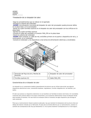 ACERO
HIERRO
PLATA ……………

*Instalación de un disipador de calor:

-Siga los procedimientos que se indican en el apartado
-Extraiga la cubierta del ordenador
-AVISO: Una alineación incorrecta del disipador de calor del procesador puede provocar daños
en la placa base y en el procesador.
-Alinee los cuatro tornillos cautivos en el disipador de calor del procesador con los orificios en la
placa base
-Apriete los cuatro tornillos cautivos
-Conecte el cable del ventilador al conector FAN_CPU en la placa base
-Cierre la cubierta del ordenador
-AVISO: Para conectar un cable de red, enchúfelo primero en el puerto o dispositivo de red y, a
continuación, en el ordenador.
-Conecte el ordenador y los dispositivos a las tomas de alimentación eléctricas y enciéndalos




1 Dirección del flujo de aire y flechas de                    2 Disipador de calor del procesador
  dirección

3 Tornillos cautivos (4)                                      4 Cable FAN_CPU


Caracteristicas de un disipador de calor

Un disipador es un componente metálico generalmente de aluminio que se utilizan para evitar que algunos
dispositivos electrónicos como, transistores bipolares, reguladores, circuitos integrados etc. se calienten y se
dañen.


El calor que produce un dispositivo electrónico no se transfiere con facilidad al exterior del mismo. En incontables
ocasiones esto produce daños en el propio componente y sus accesorios deteriorando incluso la plaqueta donde
esta montado el transistor. Por ese motivo es necesario dotar al transistor de algún dispositivo que extraiga el
calor producido.


Para que un semiconductor disipe la potencia adecuada, hay que mantener la temperatura de la juntura (chip) por
debajo del máximo indicado por el fabricante. El paso de la corriente eléctrica por un semiconductor, produce un
aumento de la temperatura del c hip que llamaremos Tj. Si se quiere mantener la temperatura en un nivel seguro,
 