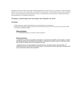 deberemos evacuar al exterior la energía calorífica generada en el chip. Para que se produzca un flujo de energía
calorífica de un punto a otro, debe existir una diferencia de temperatura. El calor pasará del punto más caliente al
más frío, pero diferentes factores dificultan dicho paso. A estos factores se les denomina, resistencias térmicas
para asimilarlas a las resistencias eléctricas.


Ventajas y desventajas del mal estado del disipador de calor:

Ventajas:

    1-Evitar daños de los componentes electrónicos a causa de elevación de su temperatura.
    2- Evitar el daño del equipo en general. El paso de la corriente eléctrica causa calor en los circuitos que es necesario disipar.
    3- Económico, mantiene los equipos.


         Desventajas:
         1)    La disipación de energía no es eficiente en algunos disipadores




         Precauciones:
         -el disipador de calor del procesador está fijado a la cubierta del ventilador del procesador. Cuando
         extraiga la cubierta del ventilador del procesador, colóquela boca abajo o sobre un lado para evitar
         que se dañe la interfaz térmica del disipador de calor.

         - asegúrese de que se haya aplicado lubricante térmico a la parte superior del procesador. El
         lubricante térmico es fundamental para garantizar una protección térmica adecuada, necesaria para
         un funcionamiento óptimo del procesador.
 