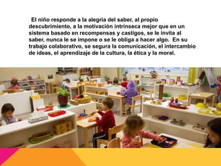 El niño responde a la alegría del saber, al propio
descubrimiento, a la motivación intrínseca mejor que en un
sistema basado en recompensas y castigos, se le invita al
saber, nunca le se impone o se le obliga a hacer algo. En su
trabajo colaborativo, se segura la comunicación, el intercambio
de ideas, el aprendizaje de la cultura, la ética y la moral.
 