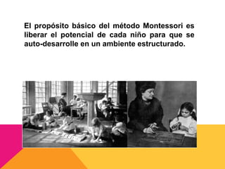 El propósito básico del método Montessori es
liberar el potencial de cada niño para que se
auto-desarrolle en un ambiente estructurado.
 