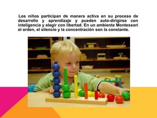 Los niños participan de manera activa en su proceso de
desarrollo y aprendizaje y pueden auto-dirigirse con
inteligencia y elegir con libertad. En un ambiente Montessori
el orden, el silencio y la concentración son la constante.
 