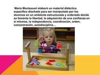 María Montessori elaboró un material didáctico
específico diseñado para ser manipulado por los
alumnos en un ambiente estructurado y ordenado donde
se fomenta la libertad, la adquisición de una confianza en
sí mismos, la independencia, coordinación, orden,
concentración, autodisciplina…
 