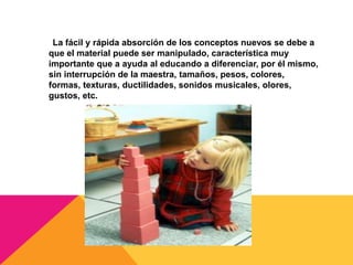 La fácil y rápida absorción de los conceptos nuevos se debe a
que el material puede ser manipulado, característica muy
importante que a ayuda al educando a diferenciar, por él mismo,
sin interrupción de la maestra, tamaños, pesos, colores,
formas, texturas, ductilidades, sonidos musicales, olores,
gustos, etc.
 